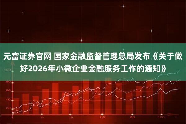 元富证券官网 国家金融监督管理总局发布《关于做好2026年小微企业金融服务工作的通知》